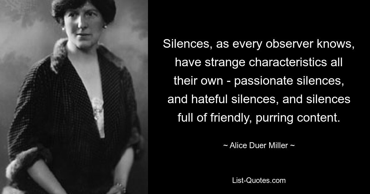 Silences, as every observer knows, have strange characteristics all their own - passionate silences, and hateful silences, and silences full of friendly, purring content. — © Alice Duer Miller