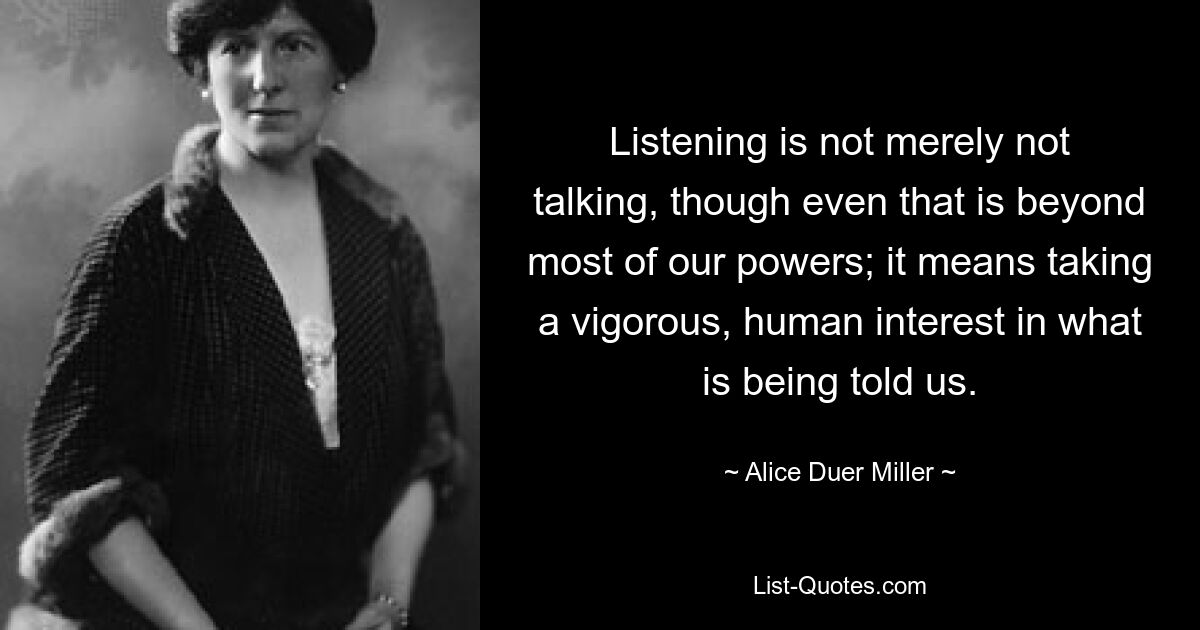 Listening is not merely not talking, though even that is beyond most of our powers; it means taking a vigorous, human interest in what is being told us. — © Alice Duer Miller