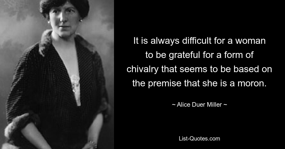 It is always difficult for a woman to be grateful for a form of chivalry that seems to be based on the premise that she is a moron. — © Alice Duer Miller