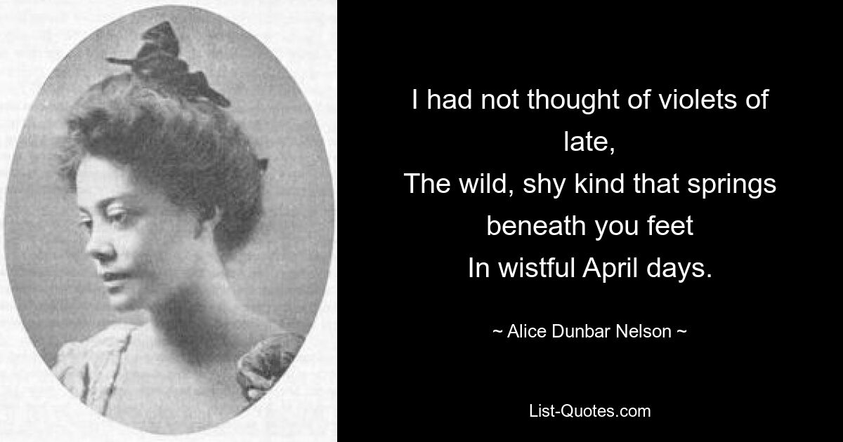 I had not thought of violets of late,
The wild, shy kind that springs beneath you feet
In wistful April days. — © Alice Dunbar Nelson