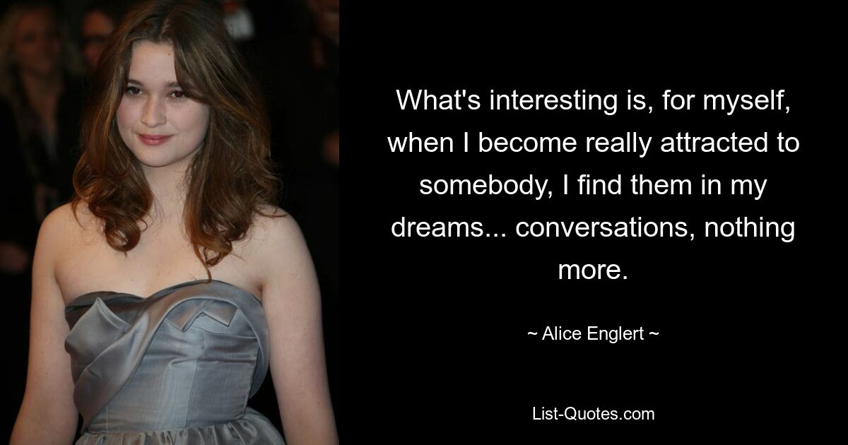 What's interesting is, for myself, when I become really attracted to somebody, I find them in my dreams... conversations, nothing more. — © Alice Englert