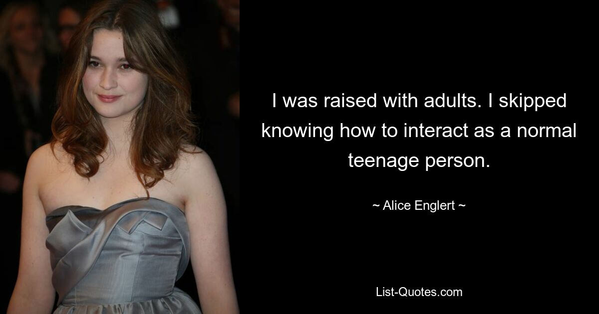 I was raised with adults. I skipped knowing how to interact as a normal teenage person. — © Alice Englert