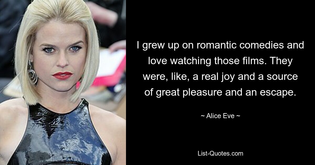 I grew up on romantic comedies and love watching those films. They were, like, a real joy and a source of great pleasure and an escape. — © Alice Eve