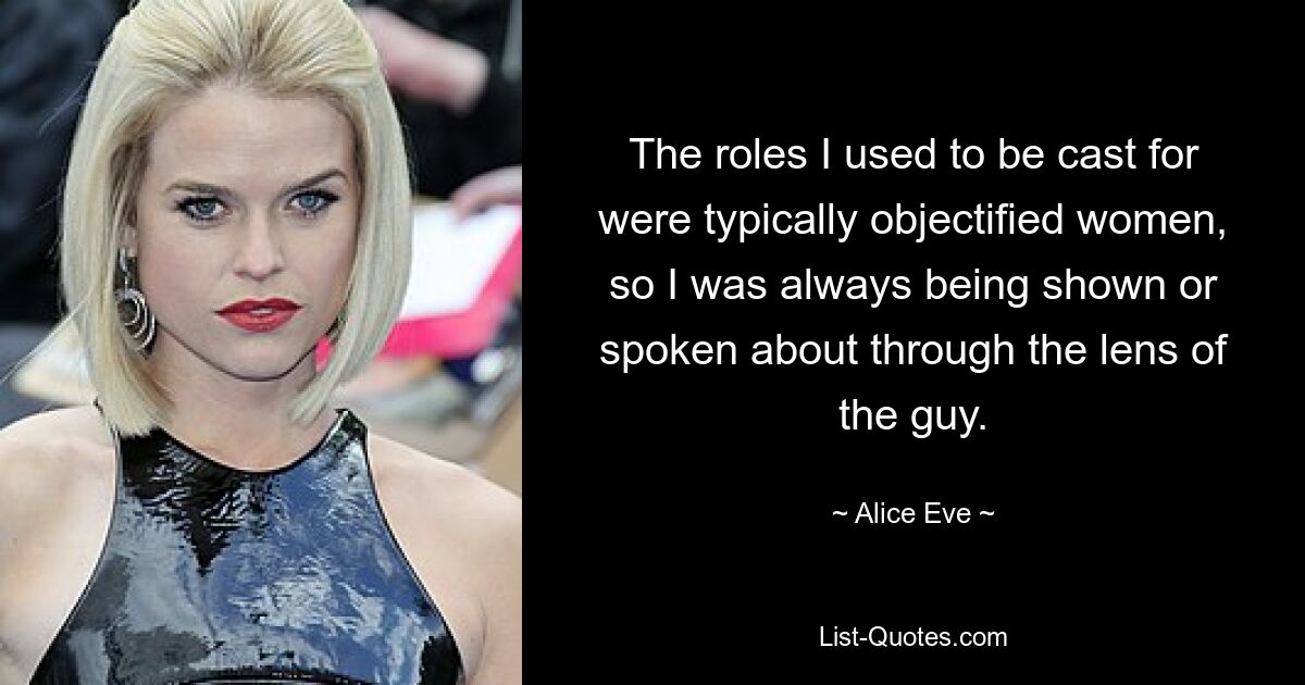 The roles I used to be cast for were typically objectified women, so I was always being shown or spoken about through the lens of the guy. — © Alice Eve