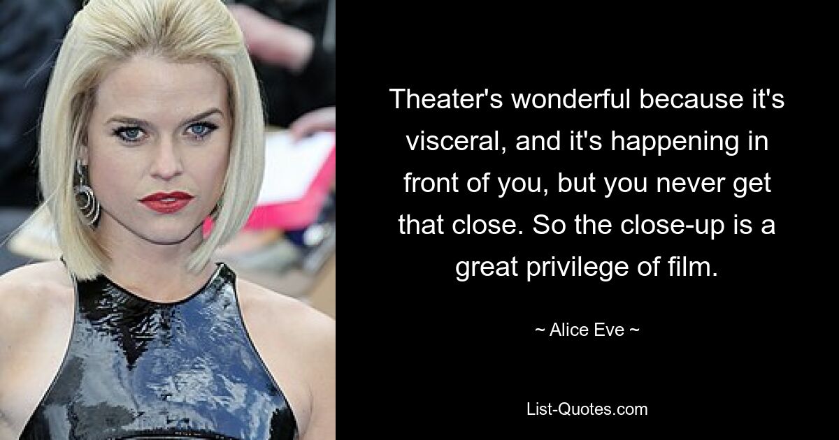 Theater's wonderful because it's visceral, and it's happening in front of you, but you never get that close. So the close-up is a great privilege of film. — © Alice Eve