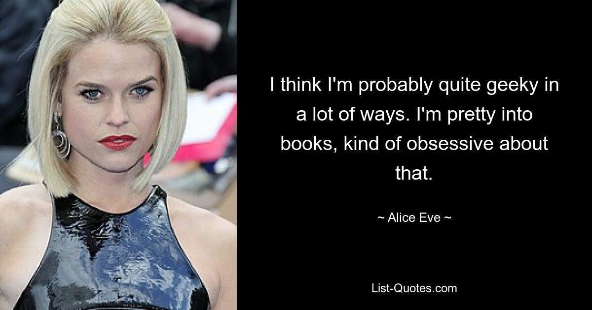 I think I'm probably quite geeky in a lot of ways. I'm pretty into books, kind of obsessive about that. — © Alice Eve