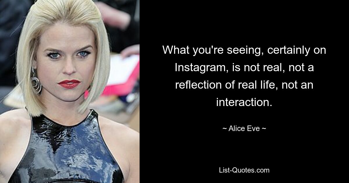 What you're seeing, certainly on Instagram, is not real, not a reflection of real life, not an interaction. — © Alice Eve