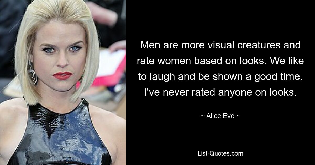 Men are more visual creatures and rate women based on looks. We like to laugh and be shown a good time. I've never rated anyone on looks. — © Alice Eve