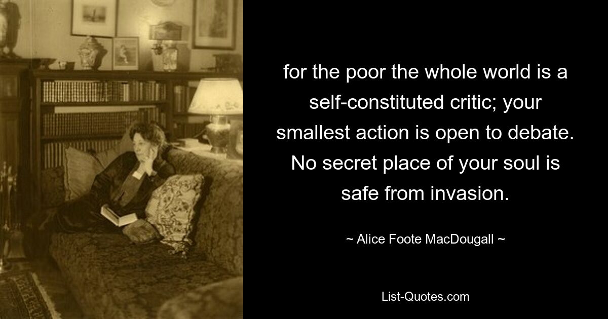 for the poor the whole world is a self-constituted critic; your smallest action is open to debate. No secret place of your soul is safe from invasion. — © Alice Foote MacDougall