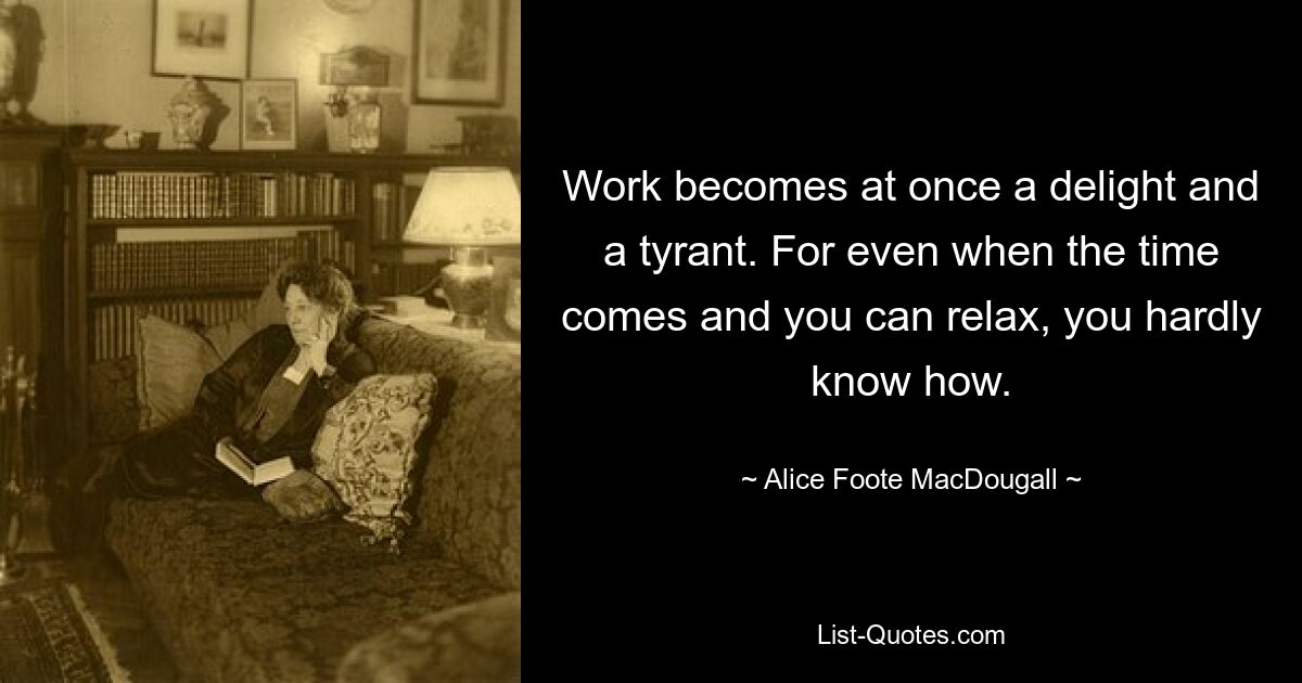 Work becomes at once a delight and a tyrant. For even when the time comes and you can relax, you hardly know how. — © Alice Foote MacDougall