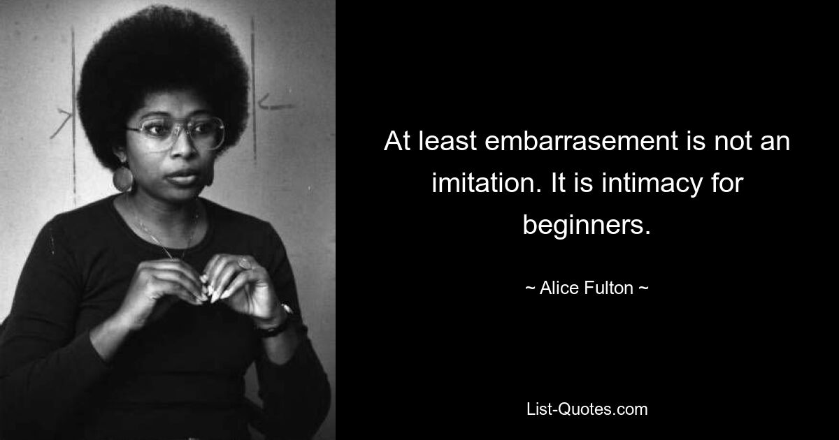 At least embarrasement is not an imitation. It is intimacy for beginners. — © Alice Fulton