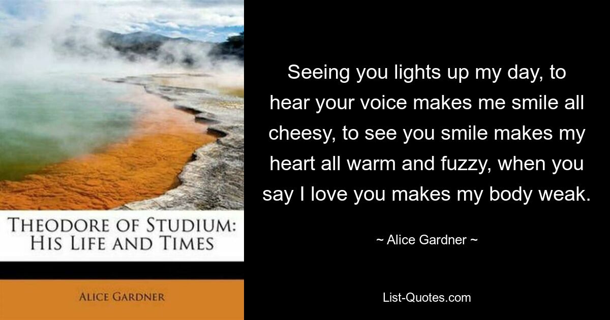 Seeing you lights up my day, to hear your voice makes me smile all cheesy, to see you smile makes my heart all warm and fuzzy, when you say I love you makes my body weak. — © Alice Gardner