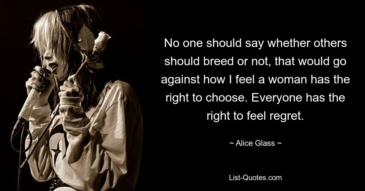 No one should say whether others should breed or not, that would go against how I feel a woman has the right to choose. Everyone has the right to feel regret. — © Alice Glass