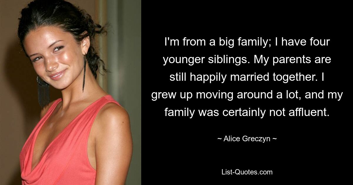 I'm from a big family; I have four younger siblings. My parents are still happily married together. I grew up moving around a lot, and my family was certainly not affluent. — © Alice Greczyn