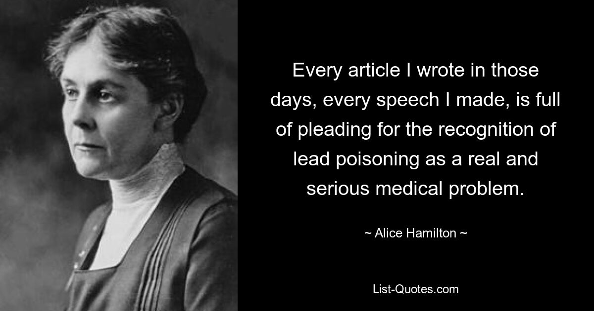 Every article I wrote in those days, every speech I made, is full of pleading for the recognition of lead poisoning as a real and serious medical problem. — © Alice Hamilton