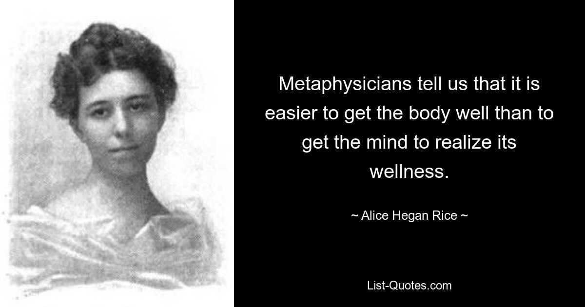 Metaphysicians tell us that it is easier to get the body well than to get the mind to realize its wellness. — © Alice Hegan Rice