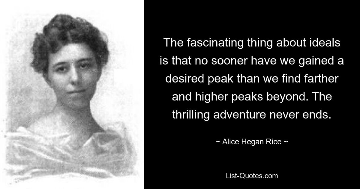 The fascinating thing about ideals is that no sooner have we gained a desired peak than we find farther and higher peaks beyond. The thrilling adventure never ends. — © Alice Hegan Rice