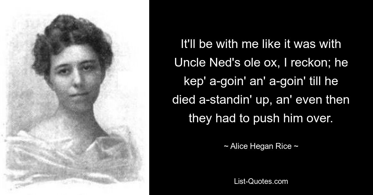 It'll be with me like it was with Uncle Ned's ole ox, I reckon; he kep' a-goin' an' a-goin' till he died a-standin' up, an' even then they had to push him over. — © Alice Hegan Rice