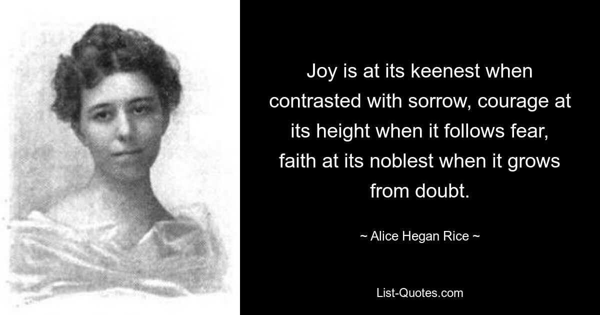 Joy is at its keenest when contrasted with sorrow, courage at its height when it follows fear, faith at its noblest when it grows from doubt. — © Alice Hegan Rice