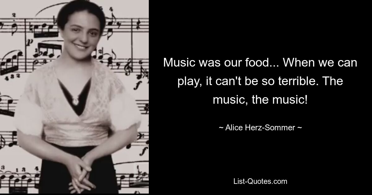 Music was our food... When we can play, it can't be so terrible. The music, the music! — © Alice Herz-Sommer