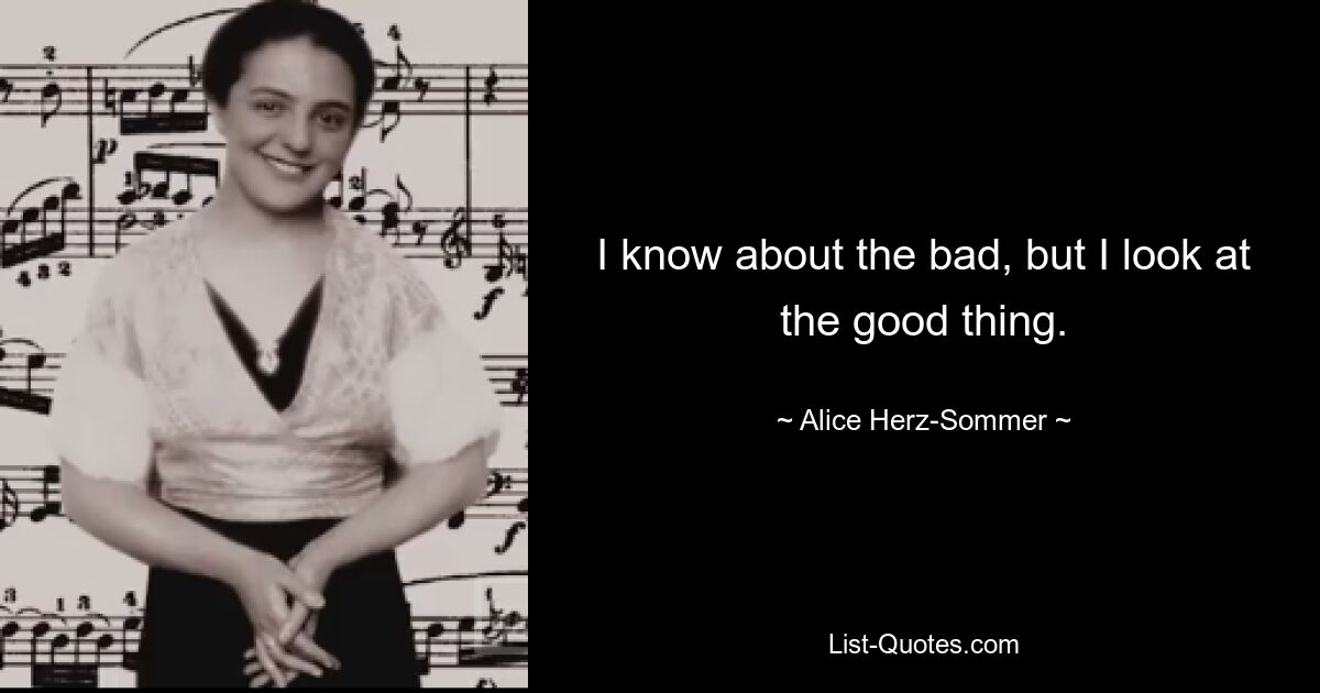 I know about the bad, but I look at the good thing. — © Alice Herz-Sommer