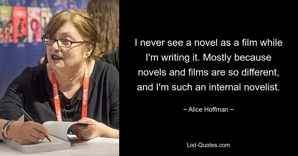 I never see a novel as a film while I'm writing it. Mostly because novels and films are so different, and I'm such an internal novelist. — © Alice Hoffman