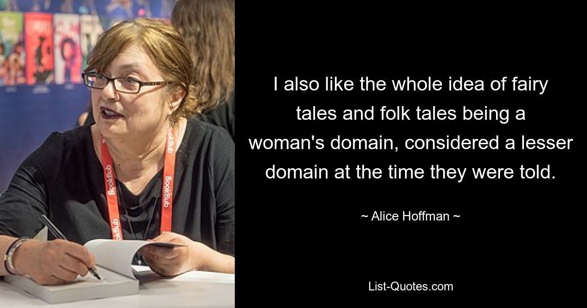 I also like the whole idea of fairy tales and folk tales being a woman's domain, considered a lesser domain at the time they were told. — © Alice Hoffman