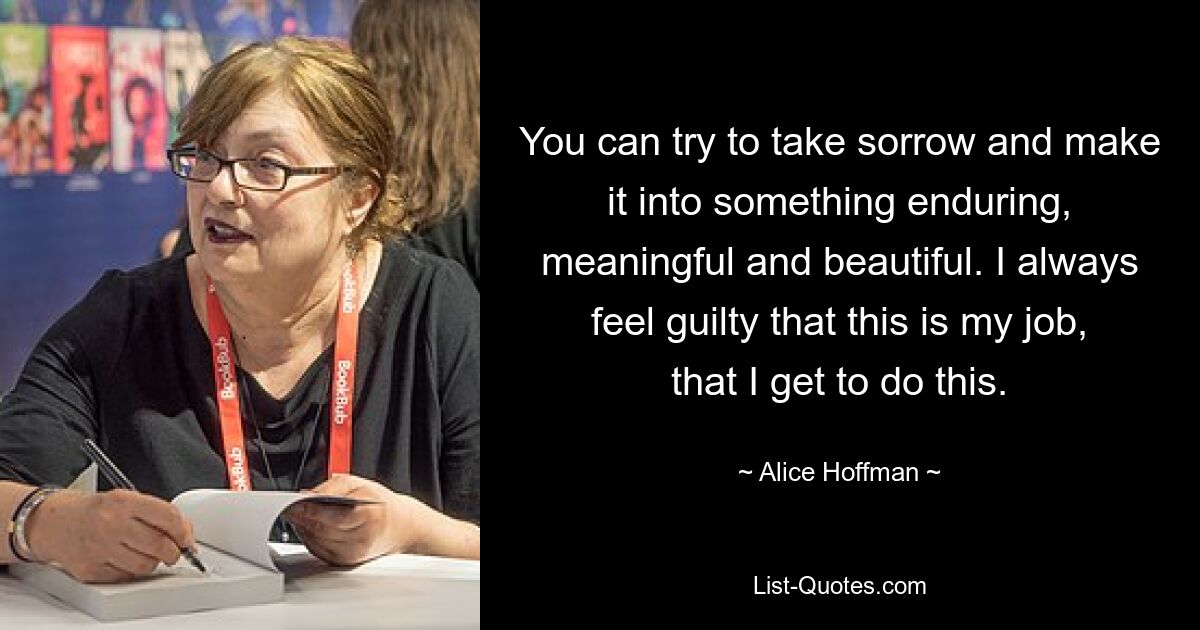 You can try to take sorrow and make it into something enduring, meaningful and beautiful. I always feel guilty that this is my job, that I get to do this. — © Alice Hoffman