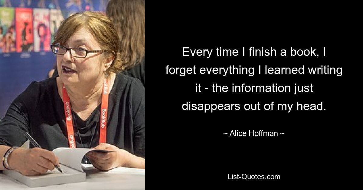 Every time I finish a book, I forget everything I learned writing it - the information just disappears out of my head. — © Alice Hoffman