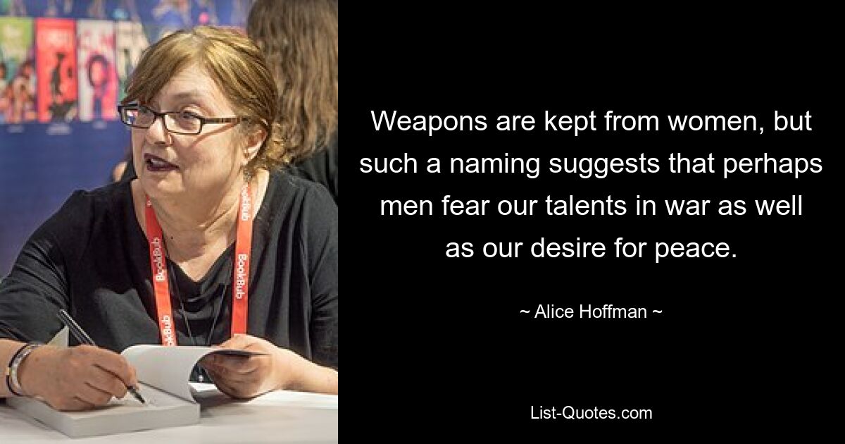 Weapons are kept from women, but such a naming suggests that perhaps men fear our talents in war as well as our desire for peace. — © Alice Hoffman