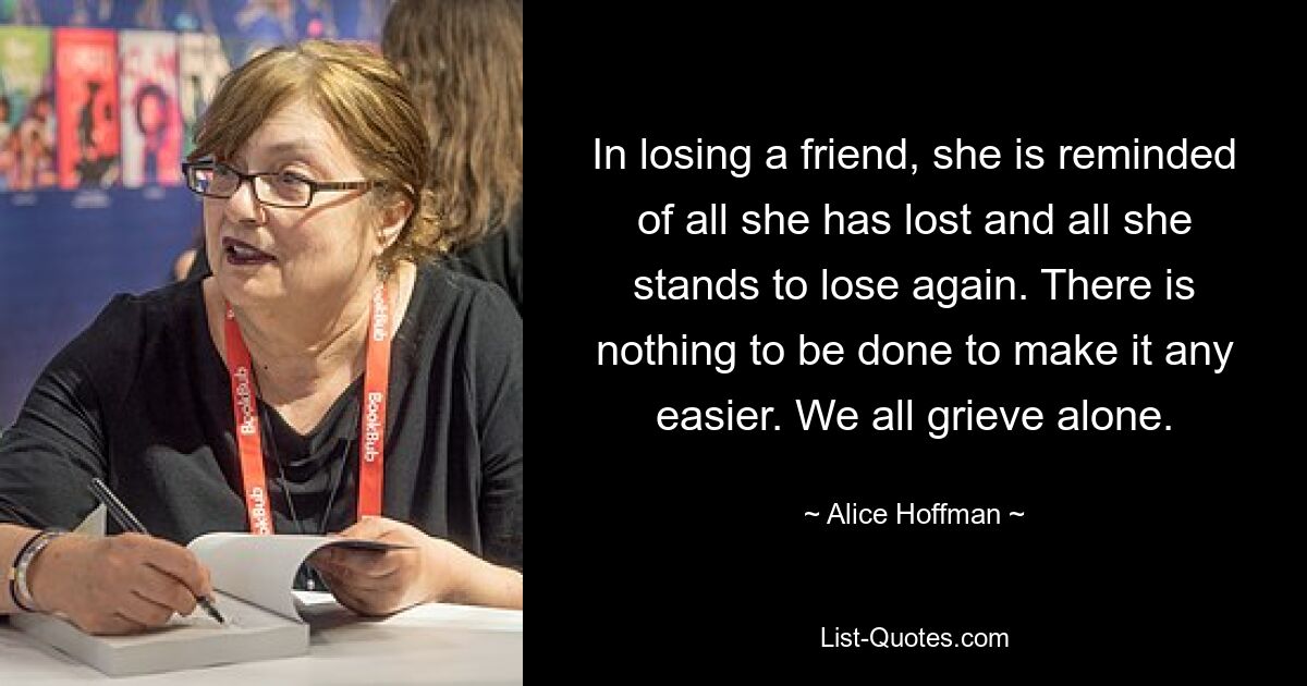 In losing a friend, she is reminded of all she has lost and all she stands to lose again. There is nothing to be done to make it any easier. We all grieve alone. — © Alice Hoffman