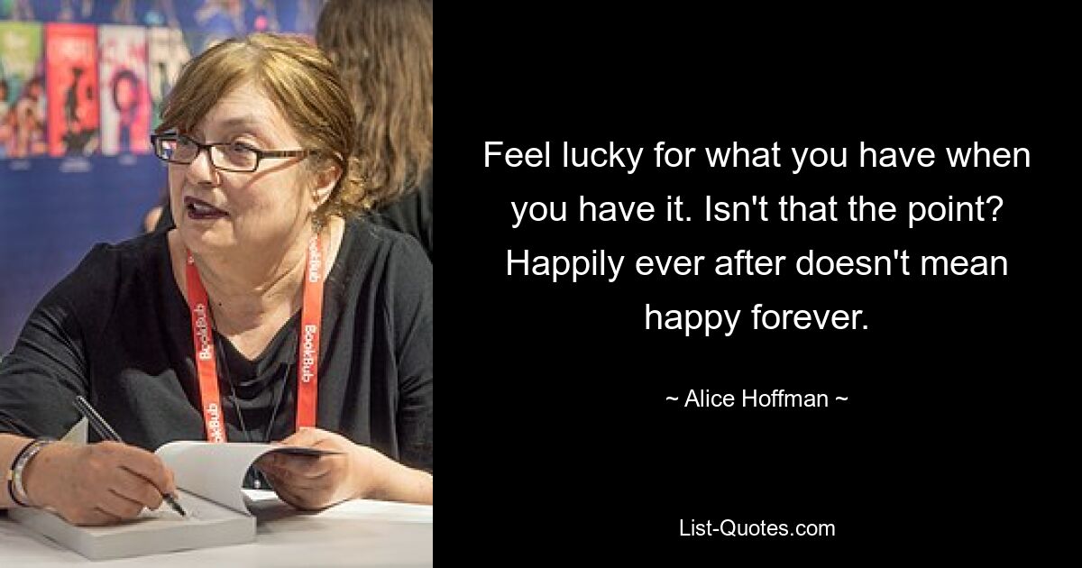 Feel lucky for what you have when you have it. Isn't that the point? Happily ever after doesn't mean happy forever. — © Alice Hoffman