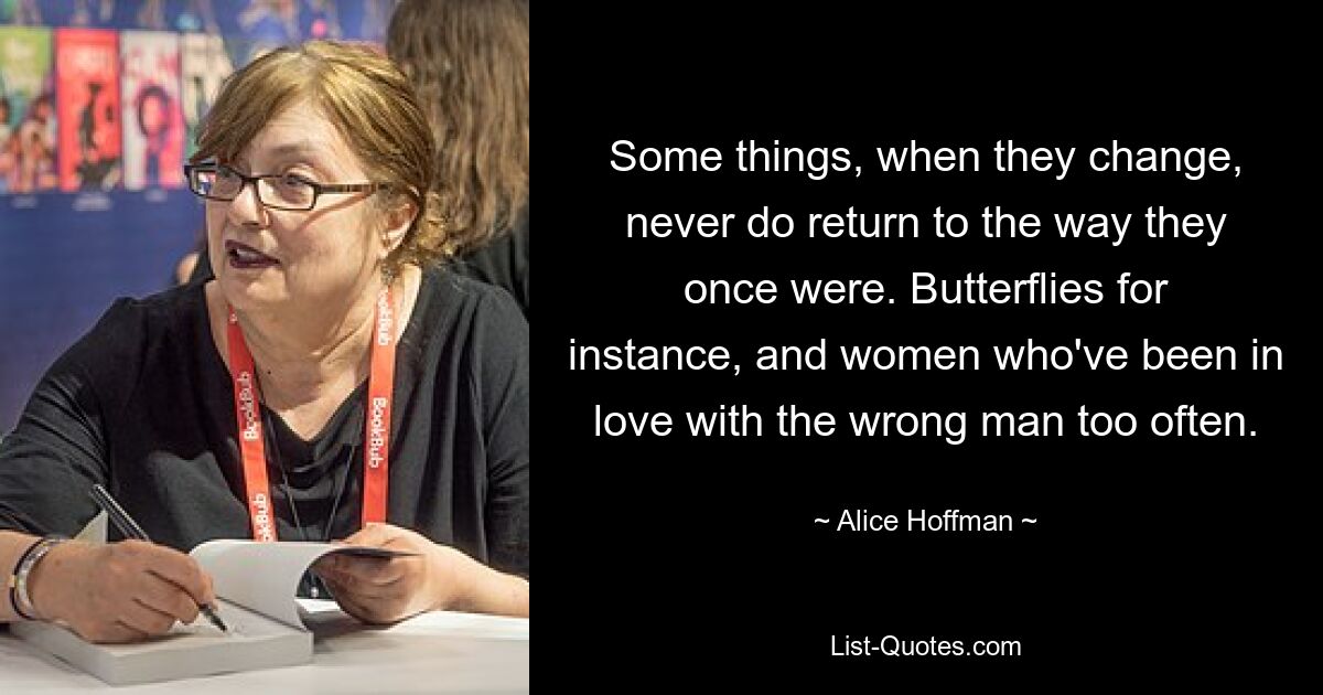 Some things, when they change, never do return to the way they once were. Butterflies for instance, and women who've been in love with the wrong man too often. — © Alice Hoffman