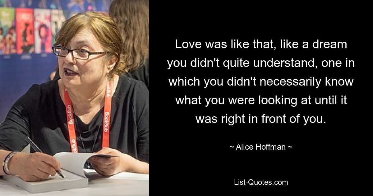 Love was like that, like a dream you didn't quite understand, one in which you didn't necessarily know what you were looking at until it was right in front of you. — © Alice Hoffman