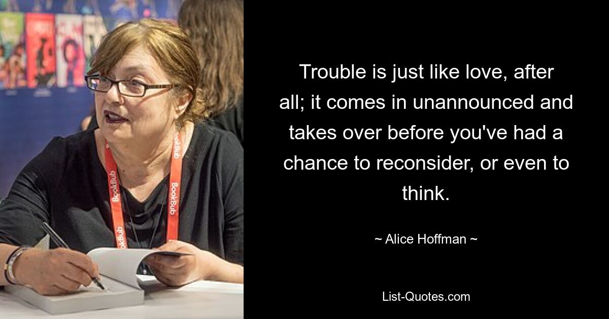 Trouble is just like love, after all; it comes in unannounced and takes over before you've had a chance to reconsider, or even to think. — © Alice Hoffman