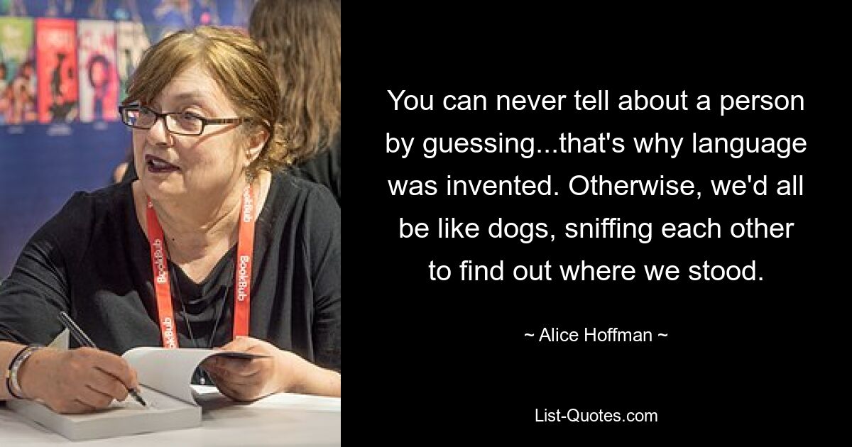 You can never tell about a person by guessing...that's why language was invented. Otherwise, we'd all be like dogs, sniffing each other to find out where we stood. — © Alice Hoffman