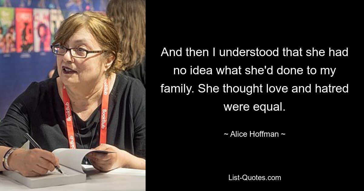 And then I understood that she had no idea what she'd done to my family. She thought love and hatred were equal. — © Alice Hoffman