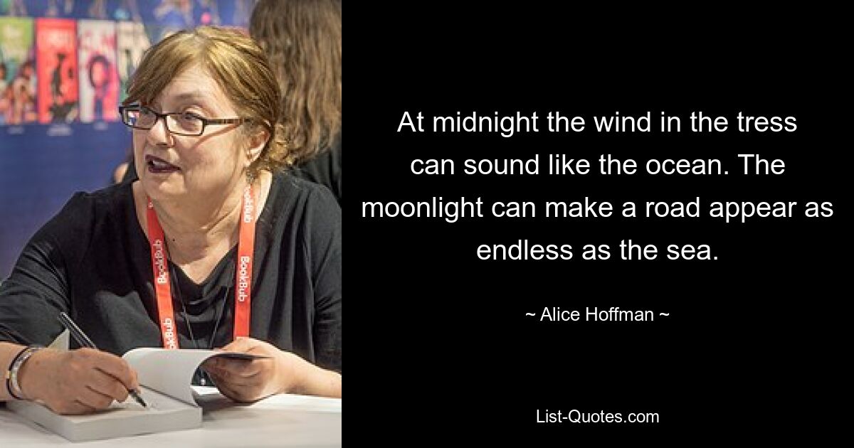 At midnight the wind in the tress can sound like the ocean. The moonlight can make a road appear as endless as the sea. — © Alice Hoffman