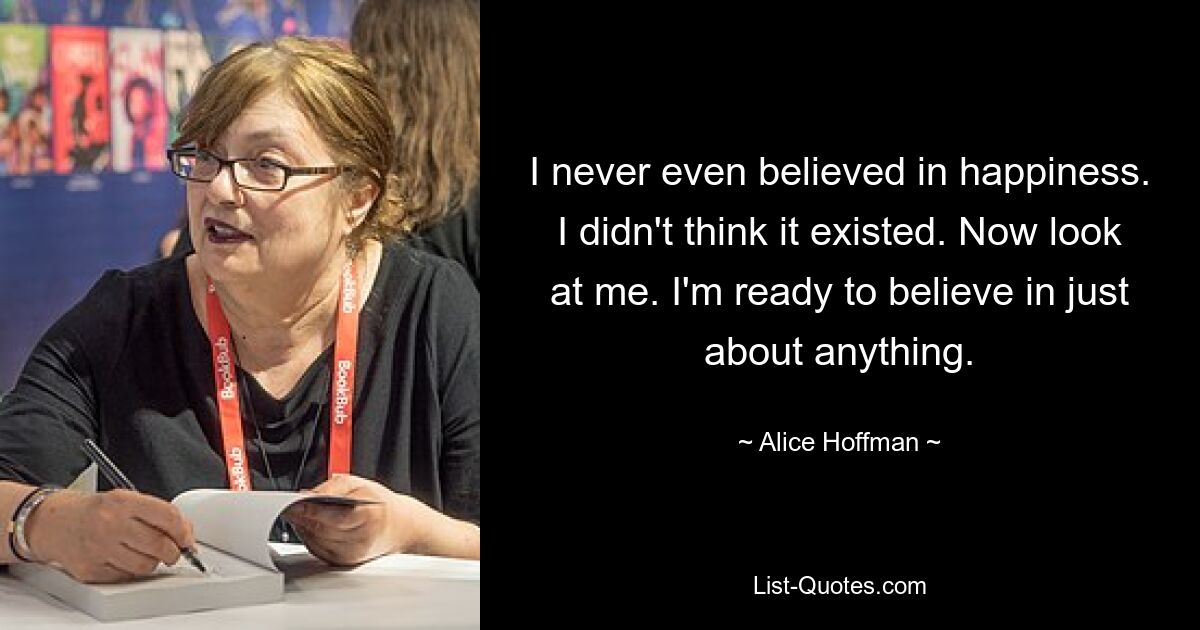 I never even believed in happiness. I didn't think it existed. Now look at me. I'm ready to believe in just about anything. — © Alice Hoffman