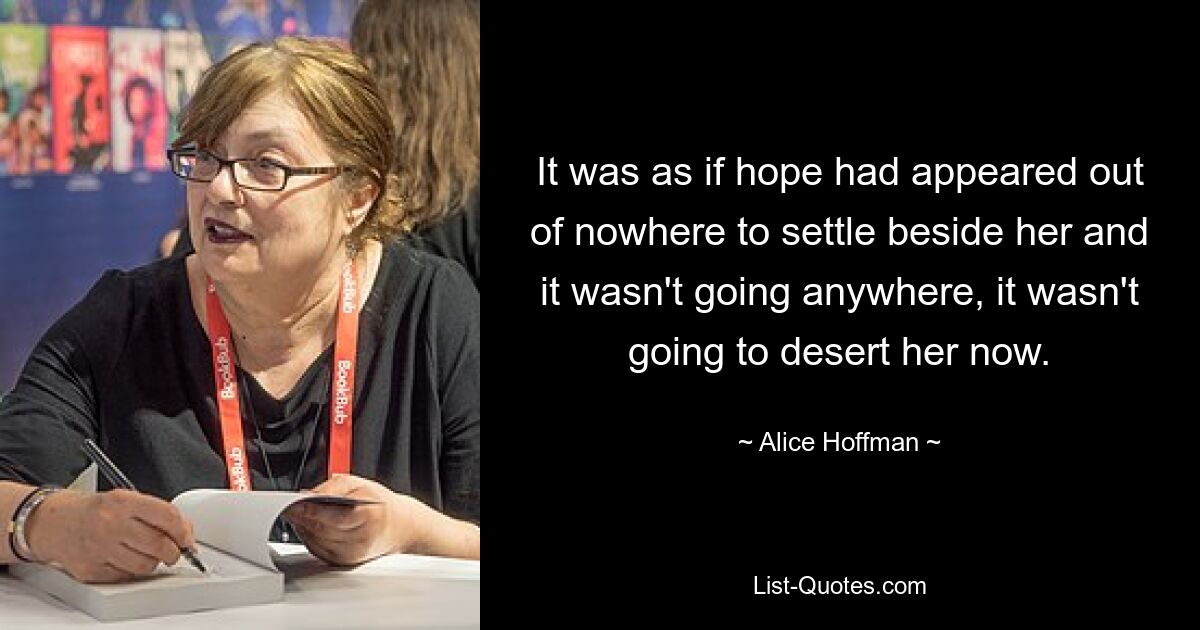 It was as if hope had appeared out of nowhere to settle beside her and it wasn't going anywhere, it wasn't going to desert her now. — © Alice Hoffman