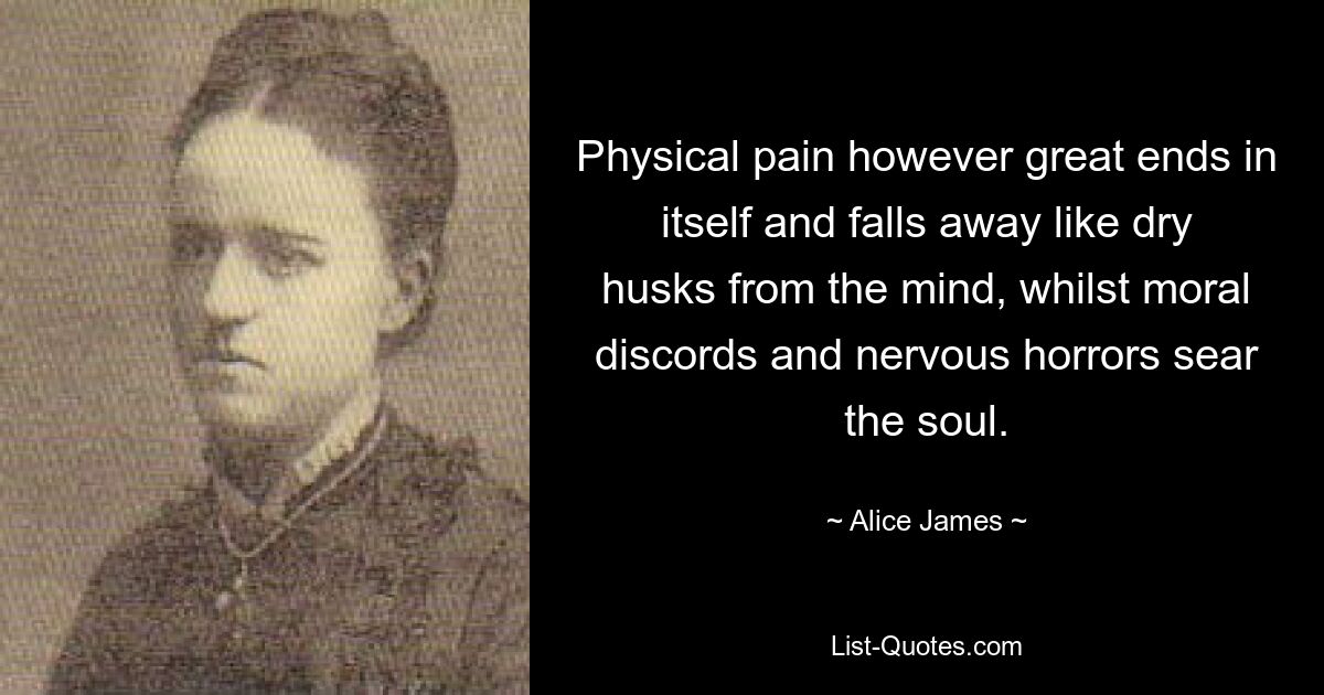 Physical pain however great ends in itself and falls away like dry husks from the mind, whilst moral discords and nervous horrors sear the soul. — © Alice James