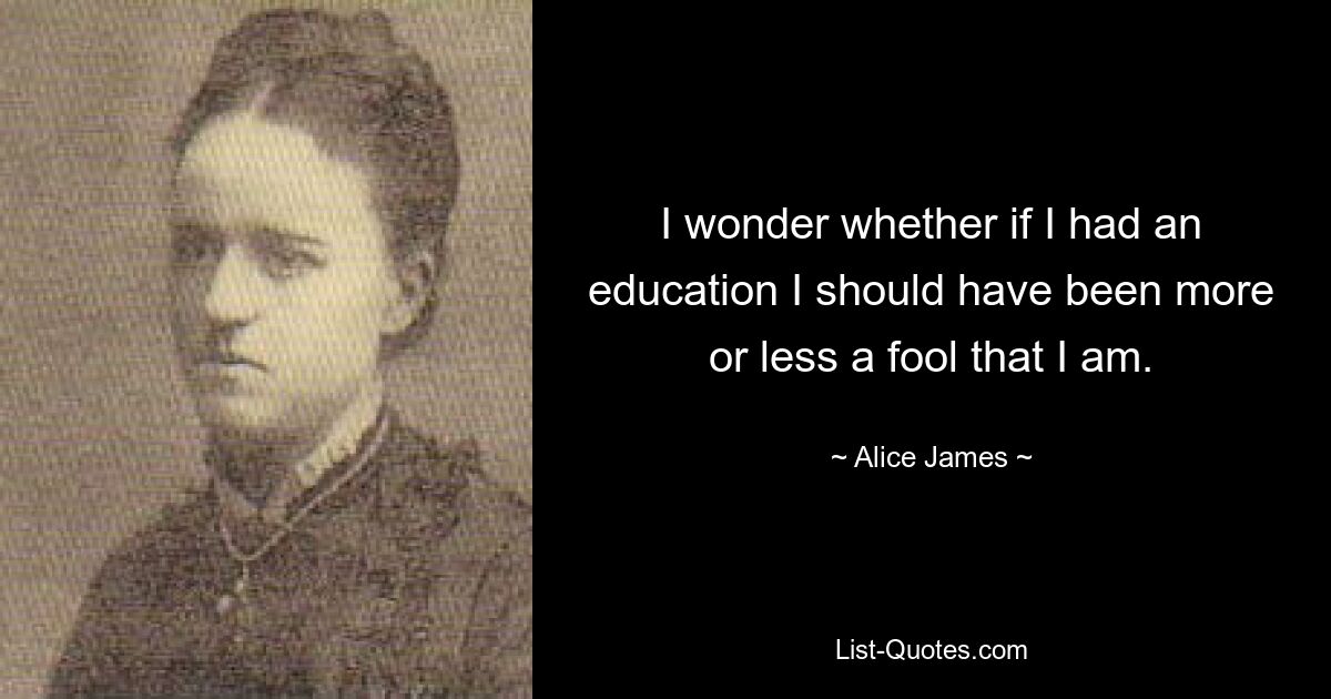 I wonder whether if I had an education I should have been more or less a fool that I am. — © Alice James