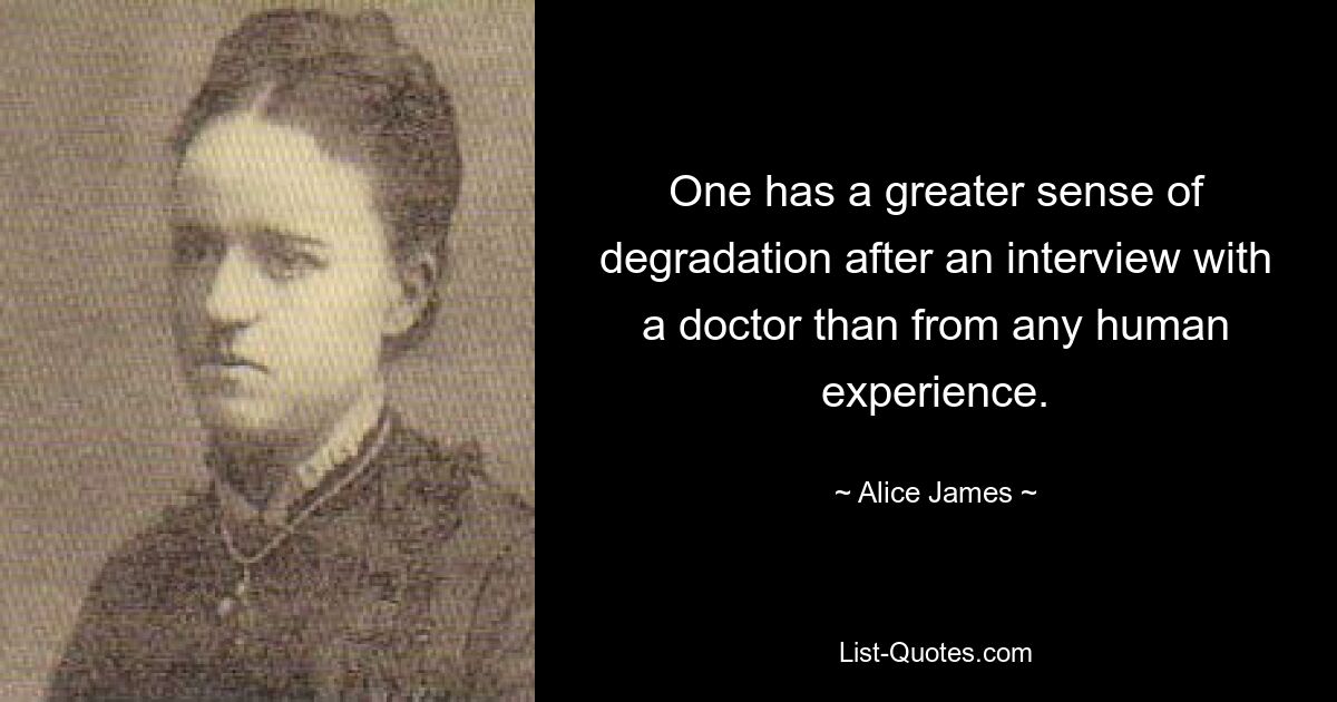 One has a greater sense of degradation after an interview with a doctor than from any human experience. — © Alice James