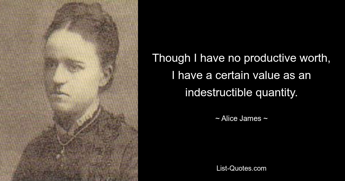 Though I have no productive worth, I have a certain value as an indestructible quantity. — © Alice James