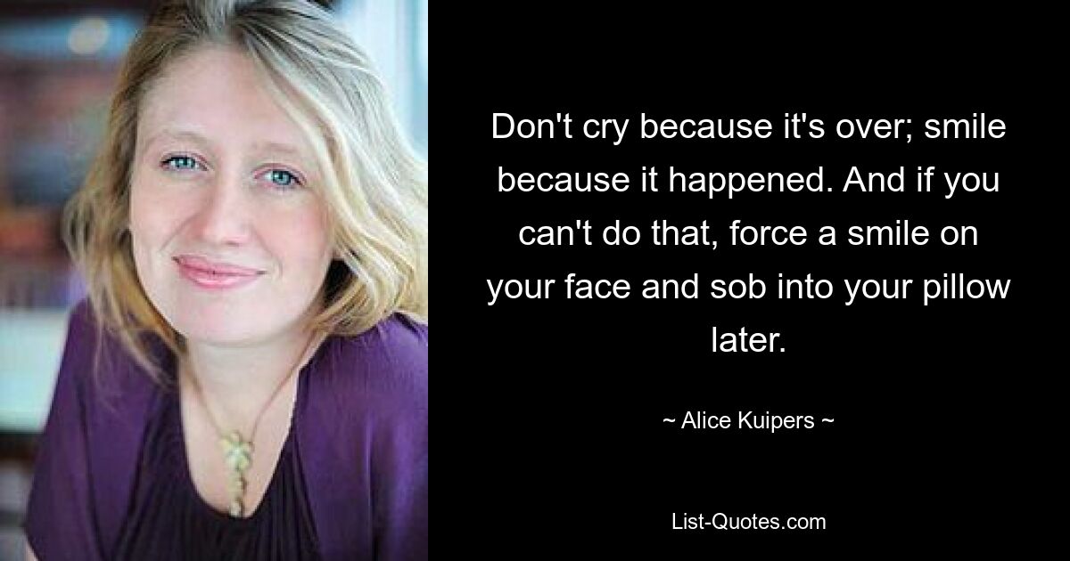 Don't cry because it's over; smile because it happened. And if you can't do that, force a smile on your face and sob into your pillow later. — © Alice Kuipers