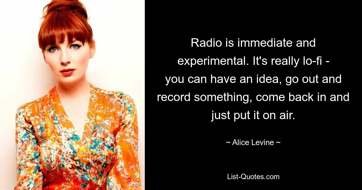 Radio is immediate and experimental. It's really lo-fi - you can have an idea, go out and record something, come back in and just put it on air. — © Alice Levine