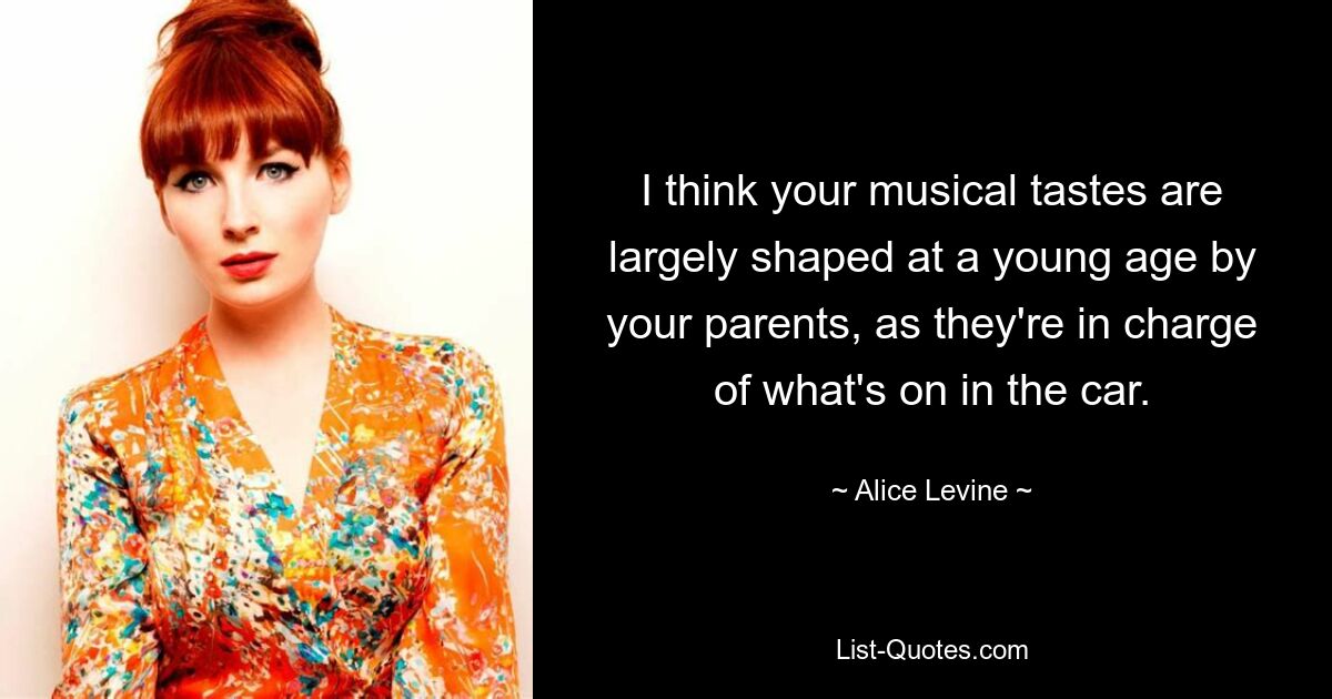 I think your musical tastes are largely shaped at a young age by your parents, as they're in charge of what's on in the car. — © Alice Levine