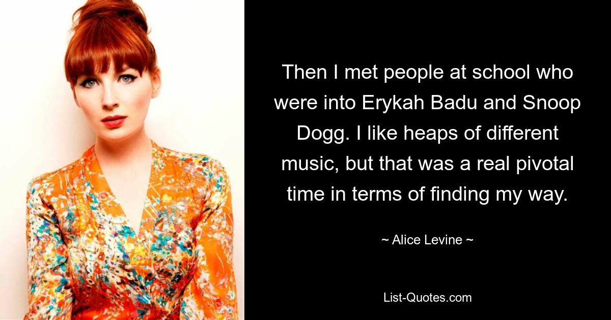 Then I met people at school who were into Erykah Badu and Snoop Dogg. I like heaps of different music, but that was a real pivotal time in terms of finding my way. — © Alice Levine