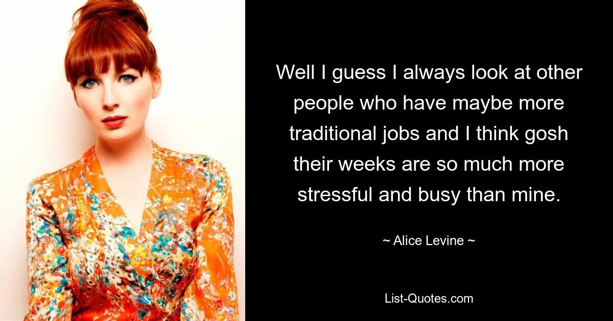 Well I guess I always look at other people who have maybe more traditional jobs and I think gosh their weeks are so much more stressful and busy than mine. — © Alice Levine