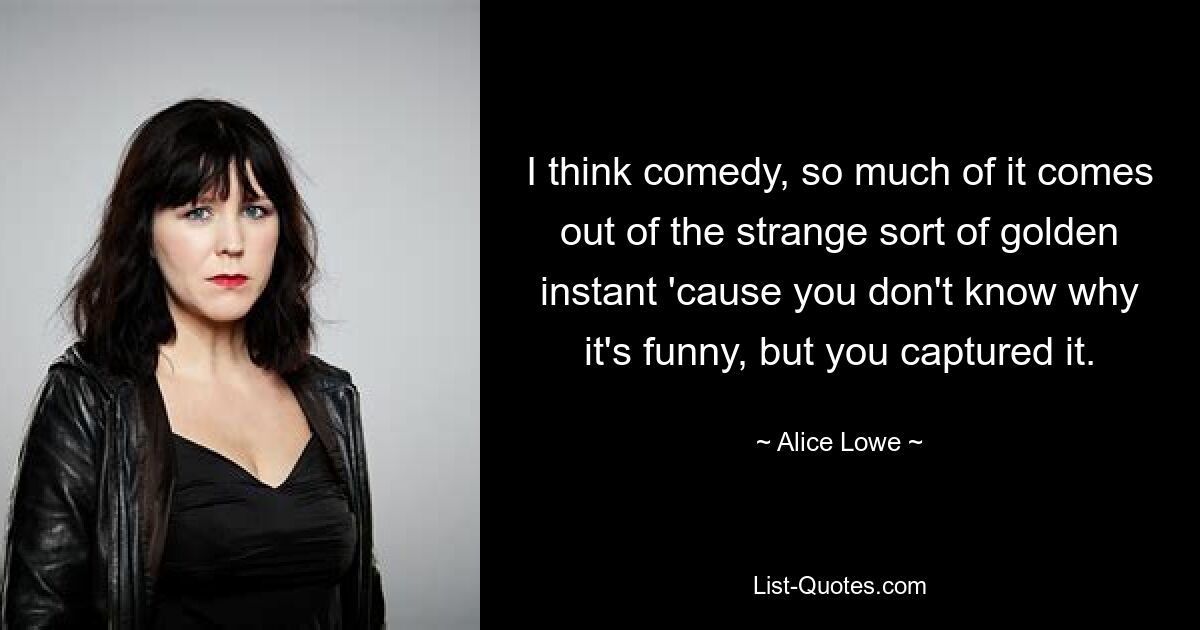 I think comedy, so much of it comes out of the strange sort of golden instant 'cause you don't know why it's funny, but you captured it. — © Alice Lowe